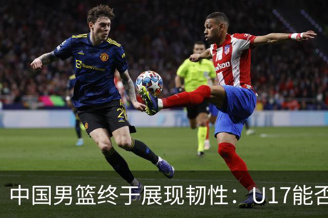 中国男篮终于展现韧性：U17能否挑战欧洲强队，冲击世界杯前9名？