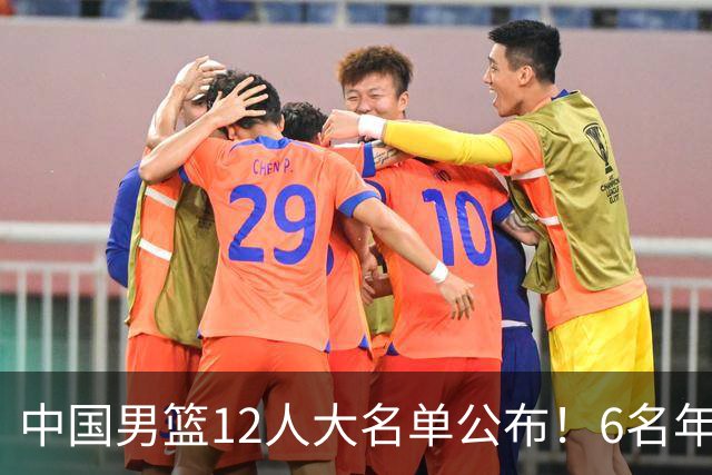 中国男篮12人大名单公布！6名年轻球员有望迎来 成年国家队首秀！