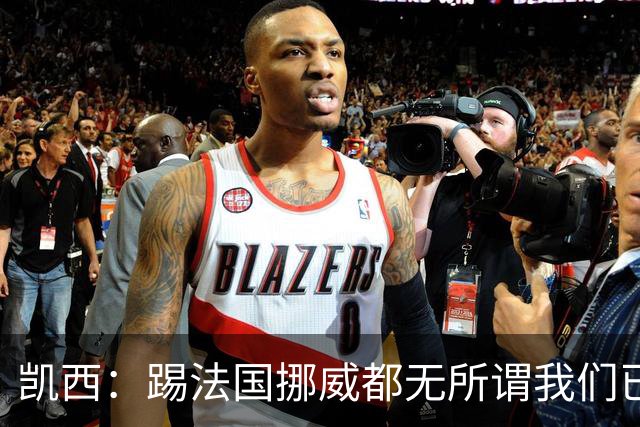 凯西：踢法国挪威都无所谓我们已创造历史 加盟尤文？签我很划算