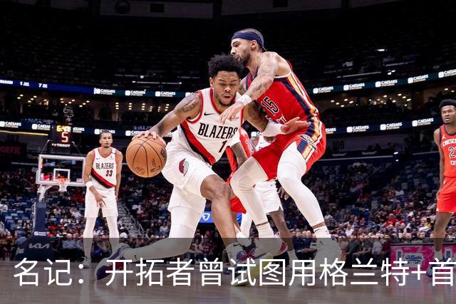 名记：开拓者曾试图用格兰特+首轮交易字母哥 如今有意浓眉&布朗
