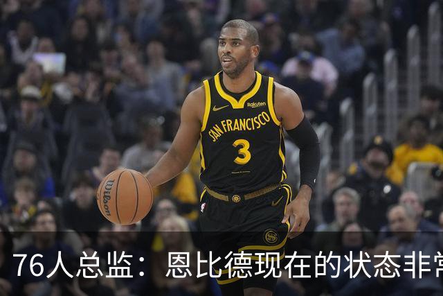 76人总监：恩比德现在的状态非常好，这是他几年来第一次如此艰苦