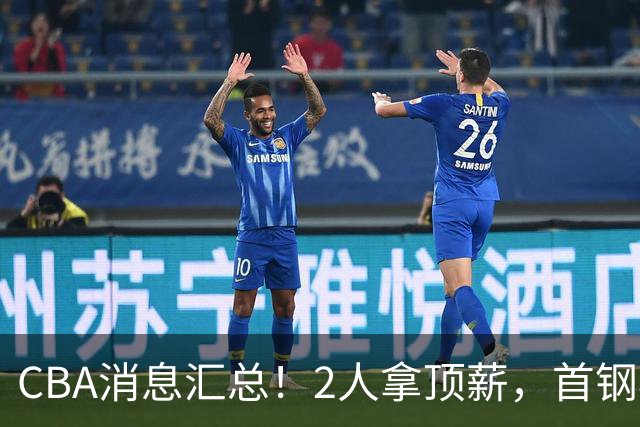 CBA消息汇总！2人拿顶薪，首钢核心离队，北京辽宁抢CBA第一外援！